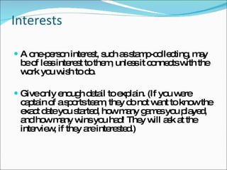 Interests A one-person interest, such as stamp-collecting, may be of less interest to them, unless it connects with the work you wish to do. Give only enough detail to explain. (If you were captain of a sports team, they do not want to know the exact date you started, how many games you played, and how many wins you had! They will ask at the interview, if they are interested.)  