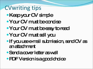 CVwriting tips Keep your CV simple Your CV must be concise Your CV must be easy to read Your CV must sell you If you use e-mail submission, send CV as an attachment Send a cover letter as well PDF Version is a good choice 