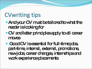 CVwriting tips And your CV must be tailored to what the reader is looking for CV and letter principles apply to all career moves Good CV is essential for full-time jobs, part-time, internal, external, promotions, new jobs, career changes, internships and work experience placements 
