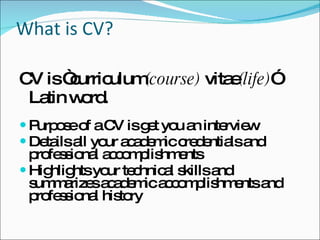 What is CV? CV is “curriculum (course)  vitae (life) ” Latin word.  Purpose of a CV is get you an interview Details all your academic credentials and professional accomplishments Highlights your technical skills and summarizes academic accomplishments and professional history 