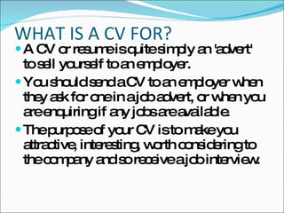 WHAT IS A CV FOR? A CV or resume is quite simply an 'advert' to sell yourself to an employer.  You should send a CV to an employer when they ask for one in a job advert, or when you are enquiring if any jobs are available.  The purpose of your CV is to make you attractive, interesting, worth considering to the company and so receive a job interview.  