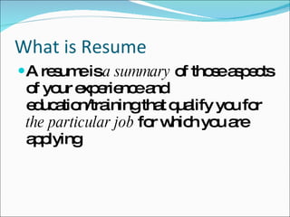 What is Resume A resume is  a summary  of those aspects of your experience and education/training that qualify you for  the particular job  for which you are applying 