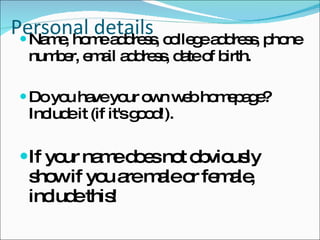 Personal details Name, home address, college address, phone number, email address, date of birth.  Do you have your own web homepage? Include it (if it's good!).  If your name does not obviously show if you are male or female, include this!   