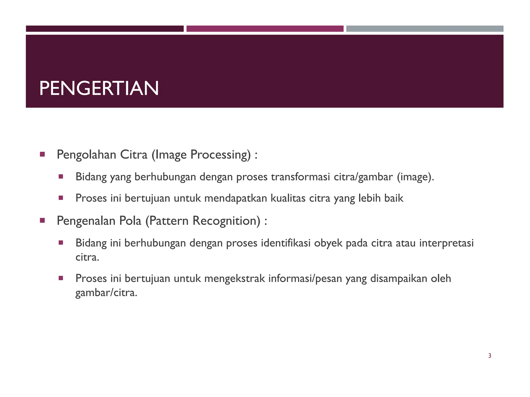 PENGERTIAN
 Pengolahan Citra (Image Processing) :
 Bidang yang berhubungan dengan proses transformasi citra/gambar (image).
 Proses ini bertujuan untuk mendapatkan kualitas citra yang lebih baik
 Pengenalan Pola (Pattern Recognition) :
 Bidang ini berhubungan dengan proses identifikasi obyek pada citra atau interpretasi
citra.
 Proses ini bertujuan untuk mengekstrak informasi/pesan yang disampaikan oleh
gambar/citra.
3
 