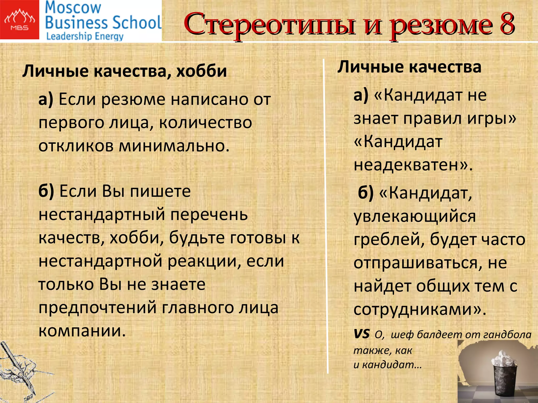 Стереотипы и резюме 8 Личные качества, хобби а)  Если резюме написано от первого лица, количество откликов минимально. б)  Если Вы пишете нестандартный перечень качеств, хобби, будьте готовы к нестандартной реакции, если только Вы не знаете предпочтений главного лица компании. Личные качества а)  «Кандидат не знает правил игры» «Кандидат неадекватен».   б)  «Кандидат, увлекающийся греблей, будет часто отпрашиваться, не найдет общих тем с сотрудниками». vs   О,  шеф балдеет от гандбола также, как  и кандидат…     