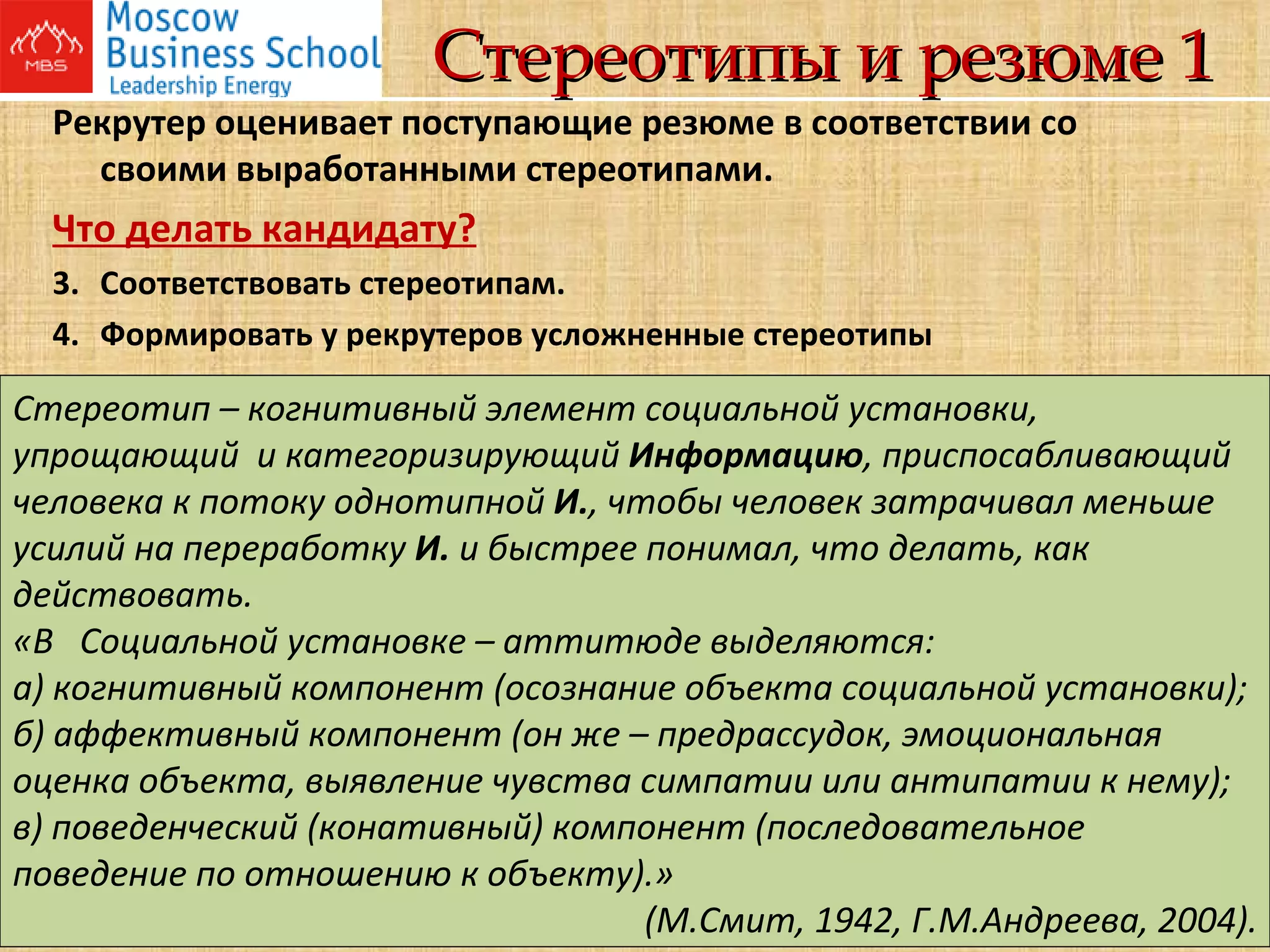 Стереотипы и резюме 1 Рекрутер оценивает поступающие резюме в соответствии со своими выработанными стереотипами. Что делать кандидату? Соответствовать стереотипам. Формировать у рекрутеров усложненные стереотипы Стереотип – когнитивный элемент социальной установки, упрощающий  и категоризирующий  Информацию , приспосабливающий человека к потоку однотипной  И. , чтобы человек затрачивал меньше усилий на переработку  И.  и быстрее понимал, что делать, как действовать.  «В  Социальной установке – аттитюде выделяются:   а) когнитивный компонент (осознание объекта социальной установки);  б) аффективный компонент (он же – предрассудок, эмоциональная оценка объекта, выявление чувства симпатии или антипатии к нему);  в) поведенческий (конативный) компонент (последовательное поведение по отношению к объекту).»  (М.Смит, 1942, Г.М.Андреева, 2004). 