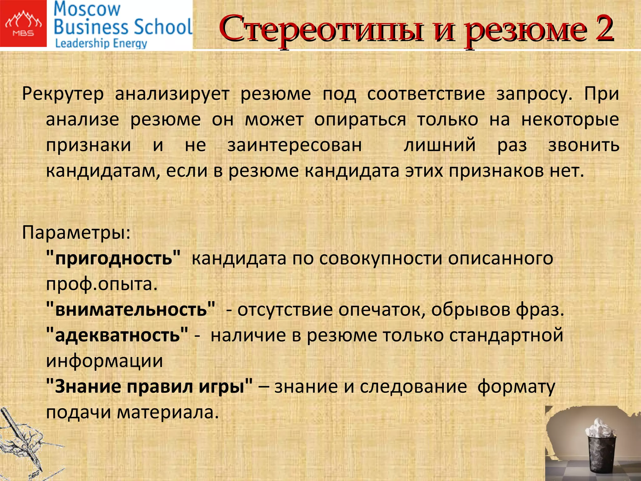 Стереотипы и резюме 2 Рекрутер анализирует резюме под соответствие запросу. При анализе резюме он может опираться только на некоторые признаки и не заинтересован  лишний раз звонить кандидатам, если в резюме кандидата этих признаков нет. Параметры: "пригодность"  кандидата по совокупности описанного проф.опыта. "внимательность"  - отсутствие опечаток, обрывов фраз. "адекватность"  -  наличие в резюме только стандартной информации "Знание правил игры"  – знание и следование  формату подачи материала.  