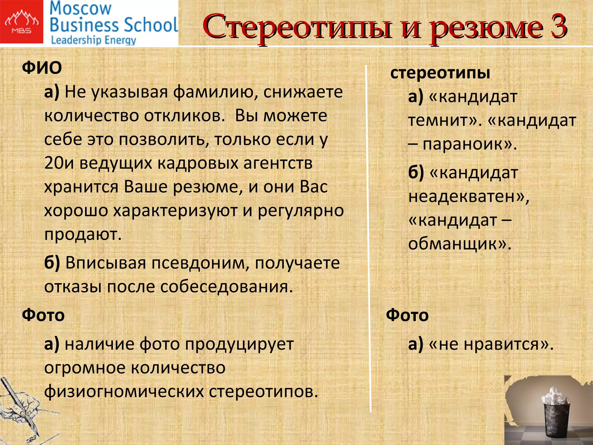 Стереотипы и резюме 3 ФИО   а)  Не указывая фамилию, снижаете количество откликов.  Вы можете себе это позволить, только если у 20и ведущих кадровых агентств хранится Ваше резюме, и они Вас хорошо характеризуют и регулярно продают. б)  Вписывая псевдоним, получаете отказы после собеседования. Фото а)  наличие фото продуцирует огромное количество физиогномических стереотипов.   стереотипы   а)  «кандидат  темнит». «кандидат – параноик». б)  «кандидат неадекватен», «кандидат – обманщик». Фото а)  «не нравится».       