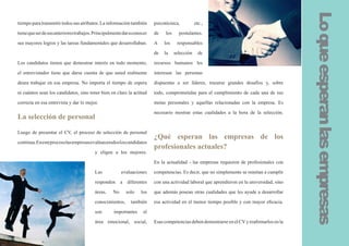 Lo que esperan las empresas
tiempo para transmitir todos sus atributos. La información también       psicotécnica,          etc.,

tiene que ser de sus anteriores trabajos. Principalmente dar a conocer   de   los     postulantes.

sus mayores logros y las tareas fundamentales que desarrollaban.         A    los    responsables

                                                                         de   la    selección     de

Los candidatos tienen que demostrar interés en todo momento,             recursos humanos les

el entrevistador tiene que darse cuenta de que usted realmente           interesan las personas

desea trabajar en esa empresa. No importa el tiempo de espera            dispuestas a ser líderes, trazarse grandes desafíos y, sobre

ni cuántos sean los candidatos, sino tener bien en claro la actitud      todo, comprometidas para el cumplimiento de cada una de sus

correcta en esa entrevista y dar lo mejor.                               metas personales y aquellas relacionadas con la empresa. Es

                                                                         necesario mostrar estas cualidades a la hora de la selección.
La selección de personal

Luego de presentar el CV, el proceso de selección de personal
                                                                         ¿Qué esperan las empresas de los
continua. En este proceso las empresas evalúan a todos los candidatos
                                                                         profesionales actuales?
                                         y eligen a los mejores.

                                                                         En la actualidad - las empresas requieren de profesionales con

                                         Las            evaluaciones     competencias. Es decir, que no simplemente se remitan a cumplir

                                         responden a diferentes          con una actividad laboral que aprendieron en la universidad, sino

                                         áreas.    No     solo    los    que además posean otras cualidades que les ayude a desarrollar

                                         conocimientos,      también     esa actividad en el menor tiempo posible y con mayor eficacia.

                                         son        importantes     el

                                         área emocional, social,         Esas competencias deben demostrarse en el CV y reafirmarlos en la
 