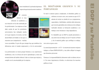 El DGP y su Portafolio
                          entrevista laboral. La actitud es la primera   EL DISEÑADOR GRÁFICO Y SU
                          impresión que tienen los entrevistadores.      PORTAFOLIO

                                                                         Si todo lo anterior parece complicado, el diseñador gráfico se
                        El    contexto
                                                                                        enfrenta a un nuevo reto, este consiste en que el CV
                     laboral es muy
                                                                                        además de incluir un detalle de sus competencias,
           diferente al académico y,
                                                                                        capacidades y habilidades, también debe demostrar
esa situación no ha sido analizada por
                                                                                        que la teoría aprendida está evidencia en los trabajos
los profesionales. Las empresas se han
                                                                                        realizados durante su formación académica o en
dado cuenta de que los postulantes
                                                                                        trabajos como freelancer o bajo dependencia.
universitarios han trabajado mucho

en lo que respecta a la teoría y no han                                                 Es indudable que un DGP no puede presentarse a

desarrollado actividades en las que se                                                  una entrevista de trabajo con un CV hecho en Word

muestren esas competencias – muchas                                                     y sin el material gráfico que certifique su trabajo,

veces escondidas. Es por ello que siempre hay que establecer las         esto sería un grave error.

diferencias entre el mundo empresarial y el de la universidad.
                                                                         La carta de presentación + el CV + la muestra de nuestros mejores

                                                                         trabajos se llama PORTAFOLIO; y éste debe reflejar la imagen
Los profesionales no tienen porqué limitarse a sus experiencias
                                                                         que deseamos proyectar.
académicas, sino ir en busca de nuevos aprendizajes y tener una

mirada distinta del ámbito laboral. Cada vez tienen que mejorar y        Entonces, la responsabilidad de demostrar todo tu talento está en

cumplir con lo encomendado por la empresa.                               ti. No restes importancia al diseño, ni selecciones las muestras

                                                                         gráficas al azar.
 