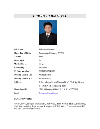CURRICULUM VITAE




Full Name                : Febiyanto Sutrisna
Place, date of birth     : Tangerang, February 9th 1984
Gender                   : Male
Blood Type               : O
Marital Status           : Single
Nationality              : Indonesia
ID Card Number           : 3603120902840002
Driving License (A)      : 840212191261
Driving License (C)      : 840212190700
Address                  : Jl. Raya Pasar Kemis Mess A IKAD No.4 Kp. Gelam
                            RT 03/RW 01 Tangerang 15560
Phone / mobile           : 021 - 5906406 / 08568429111 / 021 - 92559111
Email                    : febiyanto@gmail.com


QUALIFICATIONS

Honest, Loyal, Energic, Enthusiastic, Motivated, Hard Worker, High Adaptability,
High Responsibility, Fast Learner, Interpersonal Skill, Good Communication Skill,
and also Good Analytical Skill.
 