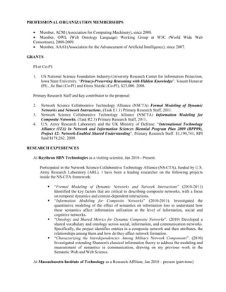 PROFESSIONAL ORGANIZATION MEMBERSHIPS
• Member, ACM (Association for Computing Machinery), since 2008.
• Member, OWL (Web Ontology Language) Working Group at W3C (World Wide Web
Consortium), 2008-2009.
• Member, AAAI (Association for the Advancement of Artificial Intelligence), since 2007.
GRANTS
PI or Co-PI:
1. US National Science Foundation Industry-University Research Center for Information Protection,
Iowa State University. “Privacy-Preserving Reasoning with Hidden Knowledge”. Vasant Honavar
(PI) , Jie Bao (Co-PI) and Giora Slutzki (Co-PI), $25,000. 2008.
Primary Research Staff and key contributor to the proposal:
2. Network Science Collaborative Technology Alliance (NSCTA) Formal Modeling of Dynamic
Networks and Network Interactions. (Task E1.1) Primary Research Staff, 2011.
3. Network Science Collaborative Technology Alliance (NSCTA) Information Modeling for
Composite Networks. (Task R2.3) Primary Research Staff, 2011.
4. U.S. Army Research Laboratory and the UK Ministry of Defense: “International Technology
Alliance (ITA) In Network and Information Sciences Biennial Program Plan 2009 (BPP09),
Project 12: Network-Enabled Shared Understanding”. Primary Research Staff. $1,190,741, RPI
fund $178,262. 2009.
RESEARCH EXPERIENCES
At Raytheon BBN Technologies as a visiting scientist, Jan 2010 - Present.
Participated in the Network Science Collaborative Technology Alliance (NS-CTA), funded by U.S.
Army Research Laboratory (ARL). I have been a leading researcher on the following projects
inside the NS-CTA framework:
 “Formal Modeling of Dynamic Networks and Network Interactions” (2010-2011)
Identified the key factors that are critical to describing composite networks, with a focus
on temporal dynamics and context-dependent interactions.
 “Information Modeling for Composite Networks” (2010-2011). Investigated the
quantitative modeling of the effect of semantics on information loss to understand how
these semantics affect information utilization at the level of information, social and
cognitive networks.
 “Ontology and Shared Metrics for Dynamic Composite Networks”. (2010) Developed a
shared vocabulary and ontology across social, information, and communication networks.
Specifically, the project identifies entities in a composite network and their attributes, the
relationships among them and how do they affect network formation.
 “Characterizing the Interdependencies Among Military Network Components”. (2010)
Investigated extending Shannon's classical information theory to address the modeling and
measurement of semantics in communication, drawing on my previous work in the
Semantic Web and Web Science.
At Massachusetts Institute of Technology as a Research Affiliate, Jan 2010 – present (part-time)
 