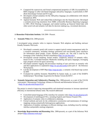  Compared the expressivity and formal computational properties of AIR (Accountability In
RDF) language to other rule-based languages and policy languages, in particularly to RIF
(Rule Interchange Format) and N3 Logic.
 Developed a formal semantics for the AIR policy language; [in collaboration with Ankesh
Khandelwal, RPI]
 Applied Semantic Web and Linked Data technologies into the financial sector. Developed
a semantic-preserving translation from XBRL (eXtensible Business Reporting Language)
to OWL (Web Ontology Language), and studied mashing up financial linked data with
other social web and semantic web data for decision making (e.g., investment decisions).
====================
At Rensselaer Polytechnic Institute. Feb 2008 - Present.
• Semantic Wikis (Feb. 2008-present)
I investigated using semantic wikis to improve Semantic Web adoption and building end-user
friendly Semantic Web tools:
 Developed a semantic portal wiki system to support typical content management tasks for
a research community, including ontology generation and user-friendly query interfaces
for information about people, events, literature, projects, etc. The wiki is used by the
homepage of the Tetherless World Constellation (http://tw.rpi.edu/wiki);
 Investigated concept modeling, formal models, complexity analysis of semantic wikis;
based on this, I extended Semantic Mediawiki modeling and query languages, leveraging
logic program solvers for query answering.
 Developed semantic logging and provenance tracking of user activities on semantic wiki
and their applications in explanation (http://tw.rpi.edu/semhis) [also part of the Inference
Web project];
 Led the development of RPI Map (http://map.rpi.edu), a semantic wiki-based map system
for RPI.
 Evaluated the usability Semantic MediaWiki by human study, as a part of the DARPA
funded project "Knowledge Acquisition for Human Terrain (KAHT)".
• Semantic Integration and Collaborative Planning (Mar. 2008-present), as a part of the US-UK
joint project “International Technology Alliance in Network and Information Science (ITA)”.
(http://tw.rpi.edu/wiki/Project/ITA)
The project is aimed at improving interoperability and situational awareness to increase operational
efficiency in international alliance tasks. My research addressed:
 Controlled natural language (CNL) interface for semantic wikis (http://tw.rpi.edu/proj/cnl);
 Development of multilingual CNLs, including English and Chinese (Yayan) CNL;
 Application of semantic wikis in collaborative planning;
 Formal methods and tools for the collaborative construction and maintenance of ontology
mappings among semantically heterogeneous applications;
 Application of modular ontologies in efficient ontology reuse, including reuse by ontology
interface and portable ontology alignment;
• Knowledge Representation and Reasoning (Mar. 2008-present), as a part of the Inference Web
project (http://inference-web.org/)
 