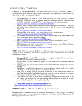 REPRESENTATIVE SOFTWARE WORK
 Extensions of Semantic MediaWiki (2008-2009). (PHP based) Semantic MediaWiki (SMW) is a
popular semantic wiki engine that enables users to add semantic data to wiki pages. I contributed or co-
contributed the following extensions to SMW:
 SemanticQueryPlus. A extension of the SMW modeling and query language to support
additional expressivity such as negation, transitive properties, integrity constraints and
cardinality counting. It connects SMW to a logic program solver for query answering.
http://www.mediawiki.org/wiki/Extension:SemanticQueryPlus
 Semantic History. It modeling and publishing revision history It tracks revisions of a wiki page
and enables their translation into semantic forms so that they can be better queried and
represented.
http://www.mediawiki.org/wiki/Extension:SemanticHistory
 Tetherless Map. It can generate a map based on results from a semantic query.
http://www.mediawiki.org/wiki/Extension:Tetherless_Map
 DBLP Import. This extension allows users to batch import papers in the bibtex format from
DBLP, a Computer Science paper bibliography.
http://www.mediawiki.org/wiki/Extension:DBLP_Import
 Array Extension. It defines an additional set of parser functions that operate on arrays.
http://www.mediawiki.org/wiki/Extension:ArrayExtension
 RDFa Extension. It provides the functionality of exchange semantic data of Mediawiki pages
with other applications in the RDFa format.
http://www.mediawiki.org/wiki/Extension:ArrayExtension
 INDUS (2004-2006). (Java based) INDUS is a federated, query-centric system for knowledge
acquisition from distributed, semantically heterogeneous data. I implemented the following
components of INDUS:
 Ontology Editor. It is used to define ontologies as ontological data types (linear numeric types
or hierarchies) or to modify predefined ontologies.
 Schema Editor. It is used to define the schema of a data source based on available types and
ontologies.
 Mapping Editor. It is used to define semantic correspondences between ontologies and between
schemas.
 Data Editor. It is used by data source owners to register data sources, and to edit or browse data
with the given set of ontologies that are associated with the data.
 View Editor. It is used to define conceptual meta-models of data from different sources by
specifying user-defined (virtual) data schemas, user ontologies, and the mappings between user
schemas (or ontologies) and data source schemas (or ontologies).
 Query Engine and Editor. It allows users to graphically compose and execute queries in the
user ontology, as if all the data was in a relational database structured according to the user
view, without bringing all the data together physically.
URL: http://www.cild.iastate.edu/software/indus.html and
http://sourceforge.net/projects/indus-project/ (Source Forge)
 COB Editor (2005): is a collaborative, modular ontology editor. (Java based)
This tool supports collaborative editing of biological ontologies (e.g., Gene Ontology). It supports
multiple domain experts to work on different components of the same ontology. I contributed the
following components of the software:
 