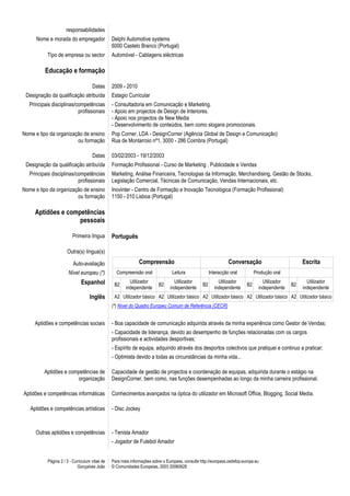responsabilidades
      Nome e morada do empregador               Delphi Automotive systems
                                                6000 Castelo Branco (Portugal)
           Tipo de empresa ou sector            Automóvel - Cablagens eléctricas

          Educação e formação

                                     Datas      2009 - 2010
 Designação da qualificação atribuída           Estagio Curricular
   Principais disciplinas/competências          - Consultadoria em Comunicação e Marketing.
                           profissionais        - Apoio em projectos de Design de Interiores.
                                                - Apoio nos projectos de New Media
                                                - Desenvolvimento de conteúdos, bem como slogans promocionais.
Nome e tipo da organização de ensino            Pop Corner, LDA - DesignCorner (Agência Global de Design e Comunicação)
                        ou formação             Rua de Montarroio nº1, 3000 - 286 Coimbra (Portugal)

                                     Datas      03/02/2003 - 19/12/2003
 Designação da qualificação atribuída           Formação Profissional - Curso de Marketing , Publicidade e Vendas
   Principais disciplinas/competências          Marketing, Análise Financeira, Tecnologias da Informação, Merchandising, Gestão de Stocks,
                           profissionais        Legislação Comercial, Técnicas de Comunicação, Vendas Internacionais, etc.
Nome e tipo da organização de ensino            Inovinter - Centro de Formação e Inovação Tecnológica (Formação Profissional)
                        ou formação             1150 - 010 Lisboa (Portugal)

     Aptidões e competências
                    pessoais

                         Primeira língua        Português

                      Outra(s) língua(s)

                          Auto-avaliação                       Compreensão                                       Conversação                          Escrita
                       Nível europeu (*)          Compreensão oral               Leitura               Interacção oral          Produção oral
                              Espanhol           B2
                                                         Utilizador
                                                                          B2
                                                                                  Utilizador
                                                                                                  B2
                                                                                                           Utilizador
                                                                                                                           B2
                                                                                                                                    Utilizador
                                                                                                                                                 B2
                                                                                                                                                        Utilizador
                                                       independente             independente             independente             independente        independente
                                   Inglês        A2 Utilizador básico A2 Utilizador básico A2 Utilizador básico A2 Utilizador básico A2 Utilizador básico
                                                (*) Nível do Quadro Europeu Comum de Referência (CECR)


     Aptidões e competências sociais            - Boa capacidade de comunicação adquirida através da minha experiência como Gestor de Vendas;
                                                - Capacidade de liderança, devido ao desempenho de funções relacionadas com os cargos
                                                profissionais e actividades desportivas;
                                                - Espírito de equipa, adquirido através dos desportos colectivos que pratiquei e continuo a praticar;
                                                - Optimista devido a todas as circunstâncias da minha vida...

          Aptidões e competências de            Capacidade de gestão de projectos e coordenação de equipas, adquirida durante o estágio na
                        organização             DesignCorner, bem como, nas funções desempenhadas ao longo da minha carreira profissional.

Aptidões e competências informáticas            Conhecimentos avançados na óptica do utilizador em Microsoft Office, Blogging, Social Media.

   Aptidões e competências artísticas           - Disc Jockey



      Outras aptidões e competências            - Tenista Amador
                                                - Jogador de Futebol Amador


           Página 2 / 3 - Curriculum vitae de   Para mais informações sobre o Europass, consulte http://europass.cedefop.europa.eu
                            Gonçalves João      © Comunidades Europeias, 2003 20060628
 