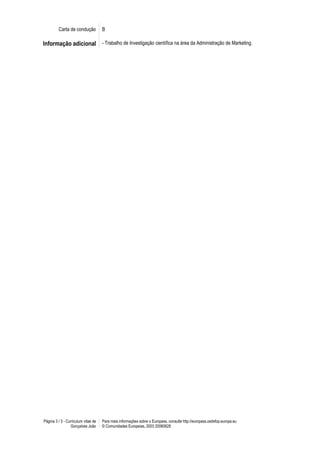Carta de condução           B

Informação adicional - Trabalho de Investigação científica na área da Administração de Marketing.




Página 3 / 3 - Curriculum vitae de   Para mais informações sobre o Europass, consulte http://europass.cedefop.europa.eu
                 Gonçalves João      © Comunidades Europeias, 2003 20060628
 