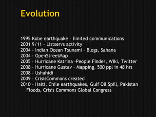 Evolution1995 Kobe earthquake – limited communications2001 9/11 – Listservs activity2004 – Indian Ocean Tsunami – Blogs, Sahana2004 - OpenStreetMap2005 – Hurricane Katrina –People Finder, Wiki, Twitter2008 – Hurricane Gustav – Mapping, 500 ppl in 48 hrs2008 – Ushahidi2009 – CrisisCommons created2010 – Haiti, Chile earthquakes, Gulf Oil Spill, Pakistan Floods, Crisis Commons Global Congress