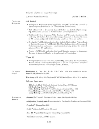 Computer Graphics and Image Processing).

             Advisor: Prof.Shekhar Verma                                     [Nov’09 to Jan’10 ]

Freelance    AR Related
Activities
              • Developed an Augmented Reality Application using FLARToolkit for a student of
                Advertising and Multimedia in the University of Kairouan,Tunisia.
              • Built a Framework to dynamically link AR Markers and Collada Objects using a
                SQL Database for a student of North Sumatara University,Indonesia.
              • Collaborated with a Uruguayan Video Producer and Web Artist to showcase his
                work using AR Markers.Work involved creating a Framework to showcase his videos
                on AR Markers and provide facility to easily add/delete videos and markers.
              • Developed a FLARToolkit Application for a student of Universidade Potiguar,Brazil
                to illustrate the usage of FLARToolkit .The Client had experience of creating AR-
                Toolkit appplications and wanted a sample application using Actionscript for devel-
                oping web-based AR applications.
              • Created a FLARToolkit application for a Smash Magazine personnel to demonstrate
                the usage of Augmented Reality in giving Interactive Presentations.

             Visual FX

              • Developed a Promotional Video for Aphelion(IV) ,a track from The Palatin Project.
                Worked with an Electronic Music Composer to use raw footage from a Temperate
                Rainforest to create the video using Visual FX Software.



Technical    Languages: C, C++, SQL, HTML, XML,VB.NET,ASP.NET,ActionScript,Matlab,
Skills       OpenGL,L TEX,Bash Script,PHP
                    A


             Platforms:SuSE 8.1 to 10.0, Windows 98/NT/XP/Vista,Ubuntu 9.1 to 10.10,Android

             Software Experience

                IDEs:Adobe Flash CS4,Oracle 9i,Visual Studio,Eclipse,GNU Emacs
                3D Rendering: Poser Pro 7,Blender
                Video Editing: Cyberlink Power Director, Adobe After Eﬀects CS3
                Sound Editing: Adobe Soundbooth CS3,Adobe Audition CS3
                Image Editing: Adobe Photoshop CS4,Corel Paintshop Pro 8

Honors and   -Runner-Up(Phase I), Topcoder-Alcatel Lucent 100 Apps in 100 days
Awards
             -Meritorious Student Award ,in recognition for Outstanding Academic performance,2006.

             -Principal’s Honors List-2003

             -Sixth Position.Gulf Chemistry Olympiad

             -Best IT Project,MES Computer Science Department 2003.

             -First class honours,ASP.NET Course.


                                          3 of 5
 