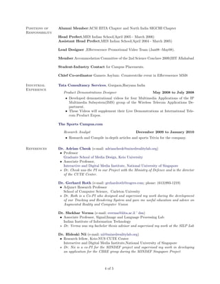 Positions of     Alumni Member:ACM IIITA Chapter and North India SIGCHI Chapter
Responsibility
                 Head Prefect,MES Indian School(April 2005 - March 2006)
                 Assistant Head Prefect,MES Indian School(April 2004 - March 2005)

                 Lead Designer ,Eﬀervescence Promotional Video Team (Jan08 -May08).

                 Member.Accommodation Committee of the 2nd Science Conclave 2009,IIIT Allahabad

                 Student-Industry Contact for Campus Placements.

                 Chief Co-ordinator Gamers Asylum: Counterstrike event in Eﬀervescence MM8

Industrial       Tata Consultancy Services, Gurgaon,Haryana India
Experience
                    Product Demonstrations Designer                          May 2008 to July 2008
                     • Developed demonstrational videos for four Multimedia Applications of the IP
                       Multimedia Subsystem(IMS) group of the Wireless Telecom Applications De-
                       partment.
                     • These Videos will supplement their Live Demonstrations at International Tele-
                       com Product Expos.

                 The Sports Campus.com

                    Research Analyst                              December 2009 to January 2010
                     • Research and Compile in-depth articles and sports Trivia for the company.


References       Dr. Adrian Cheok (e-mail: adriancheok@mixedrealitylab.org)
                  • Professor
                    Graduate School of Media Design, Keio University
                  • Associate Professor,
                    Interactive and Digital Media Institute, National University of Singapore
                    Dr. Cheok was the PI in our Project with the Ministry of Defence and is the director
                    of the CUTE Center.

                 Dr. Gerhard Roth (e-mail: gerhardroth@rogers.com; phone: (613)993-1219)
                  • Adjunct Research Professor
                    School of Computer Science, Carleton Univesity
                    Dr. Roth is a Co-PI who designed and supervised my work during the development
                    of our Tracking and Rendering System and gave me useful education and advice on
                    Augmented Reality and Computer Vision

                 Dr. Shekhar Verma (e-mail: sverma@iiita.ac.il ’ dsn)
                  • Associate Professor, Signal,Image and Language Processing Lab
                    Indian Institute of Information Technology
                    Dr. Verma was my bachelor thesis advisor and supervised my work at the SILP Lab

                 Dr. Hideaki Nii (e-mail: nii@mixedrealitylab.org)
                  • Research fellow, Keio-NUS CUTE Center
                    Interactive and Digital Media Institute,National University of Singapore
                    Dr. Nii is a co-PI for the MINDEF project and supervised my work in developing
                    an application for the CBRE group during the MINDEF Singapore Project



                                              4 of 5
 