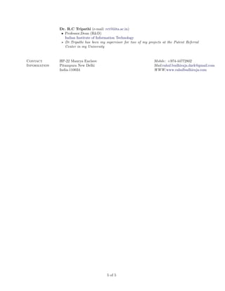 Dr. R.C Tripathi (e-mail: rct@iiita.ac.in)
               • Professor,Dean (R&D)
                 Indian Institute of Information Technology
                 Dr.Tripathi has been my supervisor for two of my projects at the Patent Referral
                 Center in my University


Contact       HP-22 Maurya Enclave                                    Mobile: +974-44772802
Information   Pitampura New Delhi                                     Mail:rahul.budhiraja.dark@gmail.com
              India-110034                                            WWW:www.rahulbudhiraja.com




                                          5 of 5
 