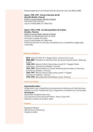 Responsable de la commission Fleuret Masculin Lyon de 2000 à 2002

                  Saison 1998-1999 : Cercle d’Escrime de KB.
                  (Kremlin Bicêtre, France)
                  Maître d’armes Epée, Fleuret et Sabre
                  Formation Kids à Seniors
                  Leçons individuelles et collectives


                  Saison 1996 à 1998 : Les Mousquetaires de Corbas.
                  (Corbas, France)
                  Maître d’armes Epée, Fleuret et Sabre
                  Création et développement du Club
                  Formation Pupilles à Cadets
                  Leçons individuelles et collectives
                  Perfectionnement et suivi des compétiteurs en compétitions régionales,
                  nationales
www.semantis.fr




                  Etudes et diplômes

                    2010 : Brevet d’état 2ème degré (tronc commun) en cours
                    2008-2009 : Moniteur et Moniteur Kids Jeunesse & Sports Suisse. (Fribourg,
                    Suisse)
                    1998-1999 : Brevet d’Etat d’éducateur sportif 2ème Degré/ Partie
                    spécifique. (Chatenay Malabry ; France)
                    1997-1999 : Elève/Maître au Centre National de Formation à l’Escrime.
                    (Chatenay Malabry ; France)
                    1996-1997 : Brevet d’Etat d’éducateur sportif 1er Degré
                    (Chatenay Malabry : France)
                    1995-1996 : Baccalauréat Scientifique. (Lyon, France)

                  Autres formations

                  Organisationnelles :
                  Organisation de compétitions/championnats nationaux et internationaux.
                  Gestion du stock matériel de club, rangements, entretiens et commandes.
                  Techniques :
                  Réparation Matériel d’Escrime.
                  Connaissance Pack Microsoft Office : Word, Excel, PPT.
                  Utilisation système d’analyse vidéo.

                  Langues

                  Espagnol bilingue
                  Allemand connaissance
                  Anglais scolaire
 