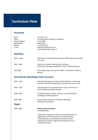  <br />jlage: Curriculum Vitae<br />                                                       <br />          Curriculum Vitae<br />Personalia<br />Naam:P. Korsten, Pim<br />Adres:De Genestetlaan Eindhoven, Nederland<br />Geboortedatum:21 juni1988<br />Nationaliteit: Nederlander<br />Mobiel:+31 615361576<br />E-mail:pimkorsten1@hotmail.com<br />       p.korsten@student.fontys.nl  <br />Opleiding<br />2009 – heden                                      SPECO (sport & marketingmanagement): differentiatie Commerciële Economie, <br />2005 - 2008       School voor Handel en Marketing in Eindhoven, Ondernemer/manager detailhandel niveau 4. Diploma behaald<br /> Pleincollege Aloyisus de roosten, VMBO-T in Eindhoven. Diploma           behaald<br />Aanvullende opleidingen en/of cursussen<br />2009 – 2010      Getuigschrift propedeuse hoger beroepsonderwijs, commerciële economie, afstudeerrichting, Sport, economie en communicatie<br />2009 – 2010       Specialprogramme: De sportwereld en sport, commercie en internationalisering (beide behaald) <br />2009– 2009      Certificate advanced English, intensive course EmbassyCES, Cambridge. Certificaat behaald<br />2008- 2008 Minor filosofie, School voor Handel en Marketing. <br />                                                               Getuigenschrift behaald<br />Stages<br />2008– 2008Philips myshop, Eindhoven<br />                verkoopspecialist<br />                                                     <br />                                                                Tijdens deze stage was ik mede verantwoordelijk voor het <br />                                                                begeleiden van het personeel, kassa werkzaamheden, <br />                                                                Inkoop/verkoop, personeelsplanning, klantenservice<br />                                                                Winkelcommunicatie, magazijn werkzaamheden en de<br />                                                                Productpresentatie. <br />                                                                                                                                                        <br />                                                   <br />2007 – 2007Intersport de heuvel, Eindhoven<br />verkoopmedewerker<br />Tijdens deze stage heb ik me onder andere bezig<br />gehouden met de verkoop, productpresentatie, klantenservice en de winkelcommunicatie.<br />Vakantie werk<br />2004- heden                                      Levensmiddelen handel V.O.F  Boeijen, Eindhoven<br />    Bevoorrading van restaurant,bedrijven en instellingen. <br />                                                            verkoop van levensmiddelen aan particulieren d.m.v      <br />                                                            Ambulante handel <br />                                               <br />2008 - 2008     Philips myshop, Eindhoven<br />      Magazijn werkzaamheden, verkoopmedewerker<br />2005- 2005     Versfelt, Eindhoven<br />     Verhuizen van bedrijfspanden<br />2005–2007     Catharina ziekenhuis, Eindhoven<br />     Transport afdeling, beddencentrale, keuken<br />Talen<br />Nederlands:moedertaal<br />Engels:mondeling: goedschriftelijk: goed<br />Duits:mondeling: matig<br />Competenties<br />Communicatief sterk<br />(Zelfstandige) teamspeler<br /> Sociaal vaardig<br />Inzicht commerciële  sportwereld<br />Overig                            <br />Hobby’s; Sporten<br />Lid sponsorcommissie voetbalvereniging<br />