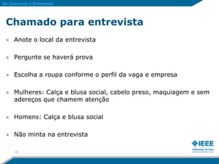 Do Currículo à Entrevista



 Chamado para entrevista
     Anote o local da entrevista

     Pergunte se haverá prova

     Escolha a roupa conforme o perfil da vaga e empresa

     Mulheres: Calça e blusa social, cabelo preso, maquiagem e sem
     adereços que chamem atenção

     Homens: Calça e blusa social

     Não minta na entrevista

      35
 