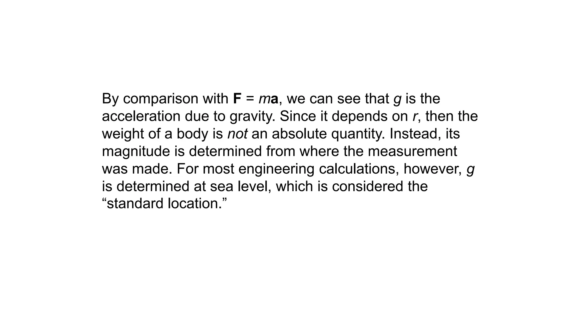 By comparison with F = ma, we can see that g is the
acceleration due to gravity. Since it depends on r, then the
weight of a body is not an absolute quantity. Instead, its
magnitude is determined from where the measurement
was made. For most engineering calculations, however, g
is determined at sea level, which is considered the
“standard location.”
 