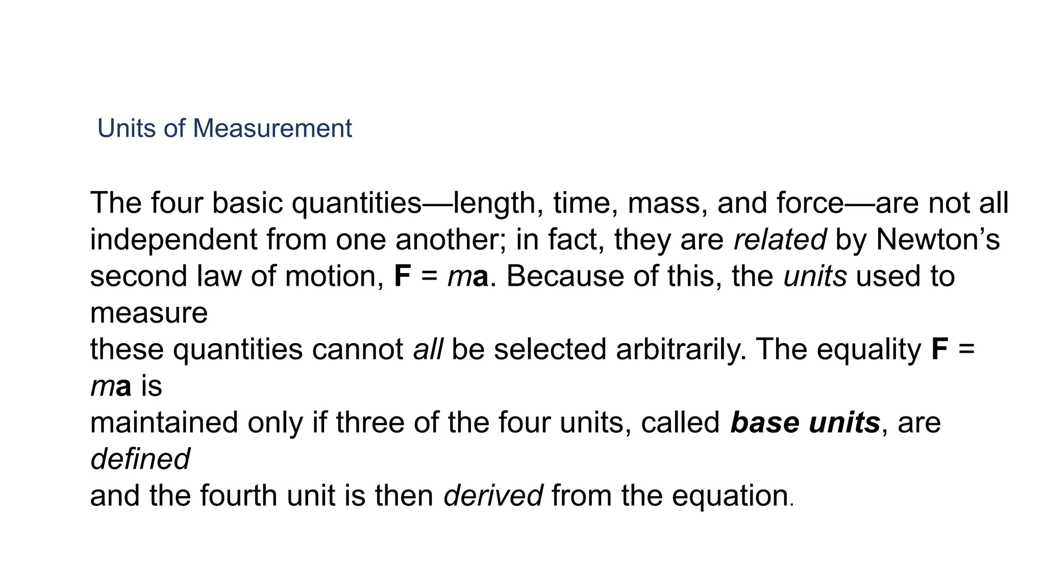 Units of Measurement
The four basic quantities—length, time, mass, and force—are not all
independent from one another; in fact, they are related by Newton’s
second law of motion, F = ma. Because of this, the units used to
measure
these quantities cannot all be selected arbitrarily. The equality F =
ma is
maintained only if three of the four units, called base units, are
defined
and the fourth unit is then derived from the equation.
 