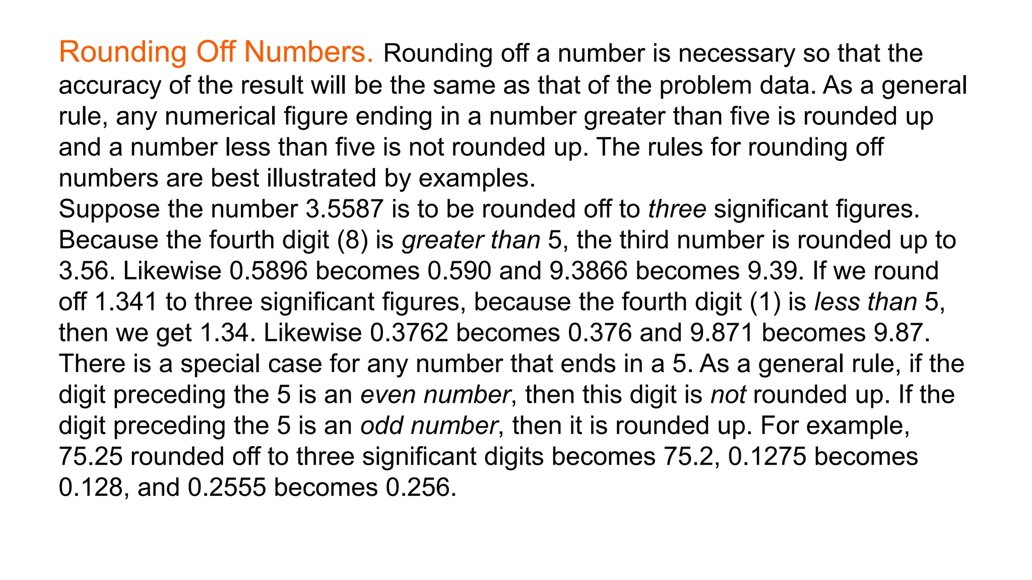 Rounding Off Numbers. Rounding off a number is necessary so that the
accuracy of the result will be the same as that of the problem data. As a general
rule, any numerical figure ending in a number greater than five is rounded up
and a number less than five is not rounded up. The rules for rounding off
numbers are best illustrated by examples.
Suppose the number 3.5587 is to be rounded off to three significant figures.
Because the fourth digit (8) is greater than 5, the third number is rounded up to
3.56. Likewise 0.5896 becomes 0.590 and 9.3866 becomes 9.39. If we round
off 1.341 to three significant figures, because the fourth digit (1) is less than 5,
then we get 1.34. Likewise 0.3762 becomes 0.376 and 9.871 becomes 9.87.
There is a special case for any number that ends in a 5. As a general rule, if the
digit preceding the 5 is an even number, then this digit is not rounded up. If the
digit preceding the 5 is an odd number, then it is rounded up. For example,
75.25 rounded off to three significant digits becomes 75.2, 0.1275 becomes
0.128, and 0.2555 becomes 0.256.
 