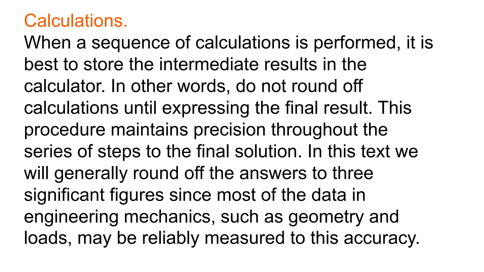 Calculations.
When a sequence of calculations is performed, it is
best to store the intermediate results in the
calculator. In other words, do not round off
calculations until expressing the final result. This
procedure maintains precision throughout the
series of steps to the final solution. In this text we
will generally round off the answers to three
significant figures since most of the data in
engineering mechanics, such as geometry and
loads, may be reliably measured to this accuracy.
 