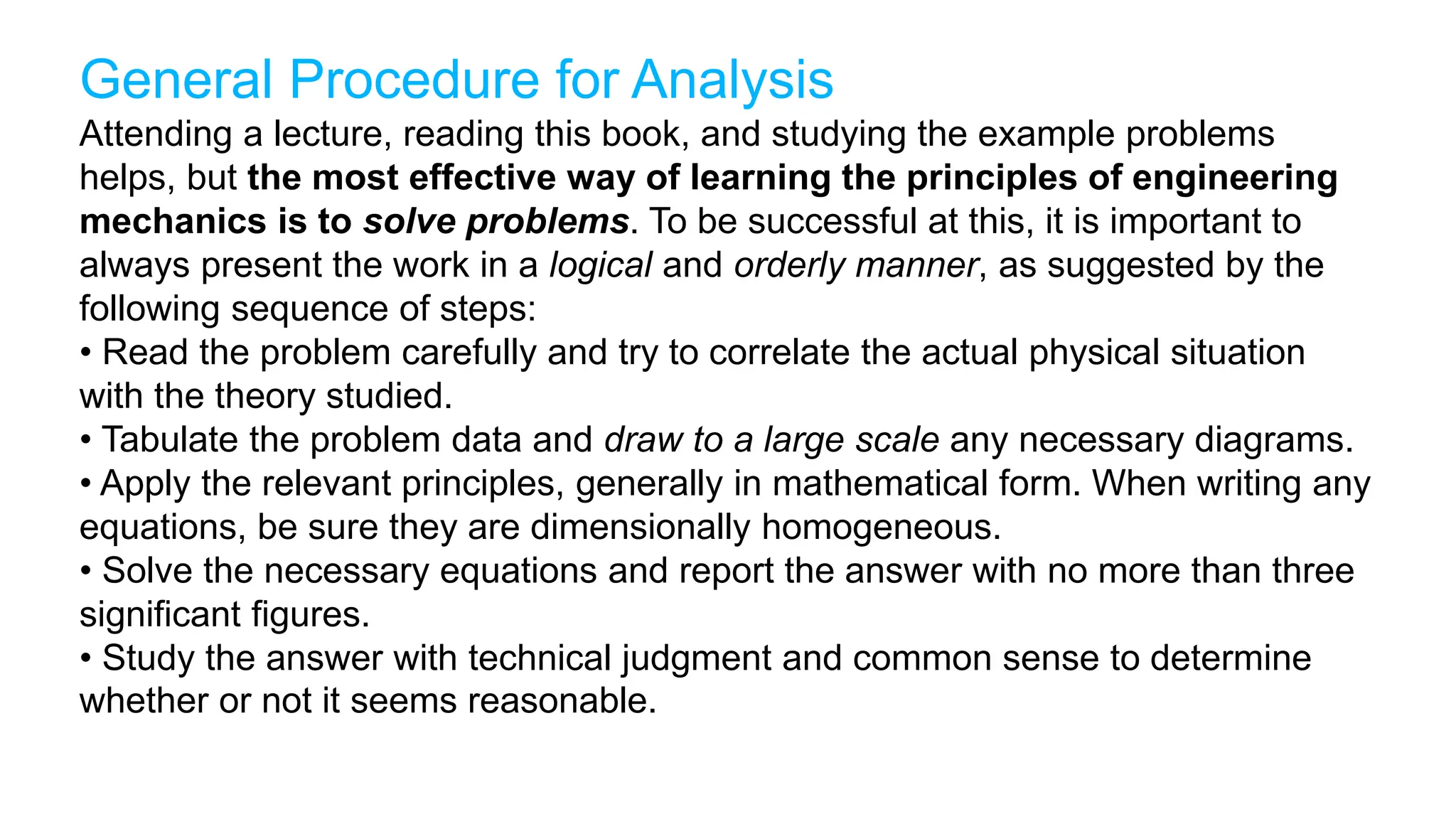 General Procedure for Analysis
Attending a lecture, reading this book, and studying the example problems
helps, but the most effective way of learning the principles of engineering
mechanics is to solve problems. To be successful at this, it is important to
always present the work in a logical and orderly manner, as suggested by the
following sequence of steps:
• Read the problem carefully and try to correlate the actual physical situation
with the theory studied.
• Tabulate the problem data and draw to a large scale any necessary diagrams.
• Apply the relevant principles, generally in mathematical form. When writing any
equations, be sure they are dimensionally homogeneous.
• Solve the necessary equations and report the answer with no more than three
significant figures.
• Study the answer with technical judgment and common sense to determine
whether or not it seems reasonable.
 