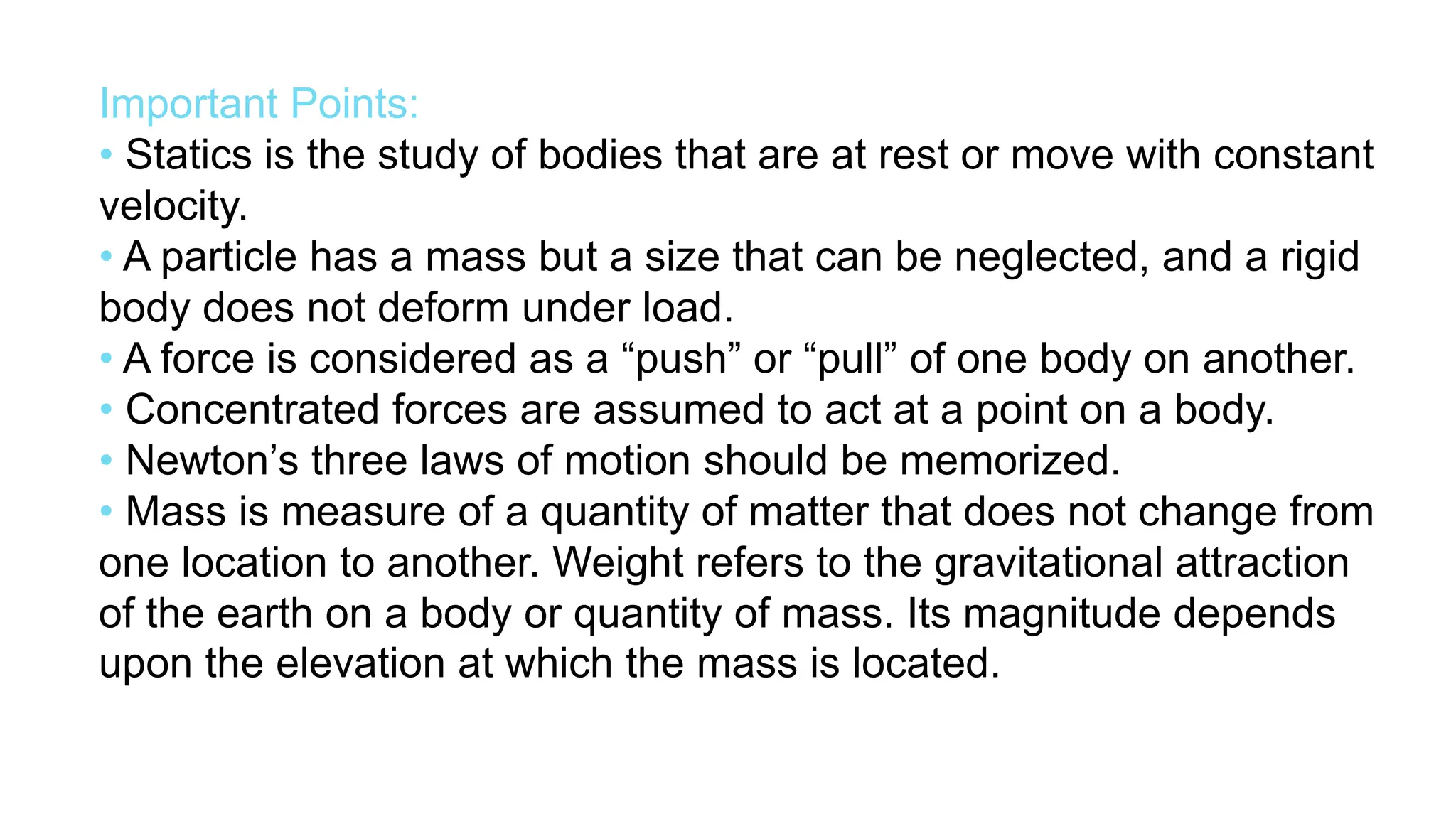 Important Points:
• Statics is the study of bodies that are at rest or move with constant
velocity.
• A particle has a mass but a size that can be neglected, and a rigid
body does not deform under load.
• A force is considered as a “push” or “pull” of one body on another.
• Concentrated forces are assumed to act at a point on a body.
• Newton’s three laws of motion should be memorized.
• Mass is measure of a quantity of matter that does not change from
one location to another. Weight refers to the gravitational attraction
of the earth on a body or quantity of mass. Its magnitude depends
upon the elevation at which the mass is located.
 