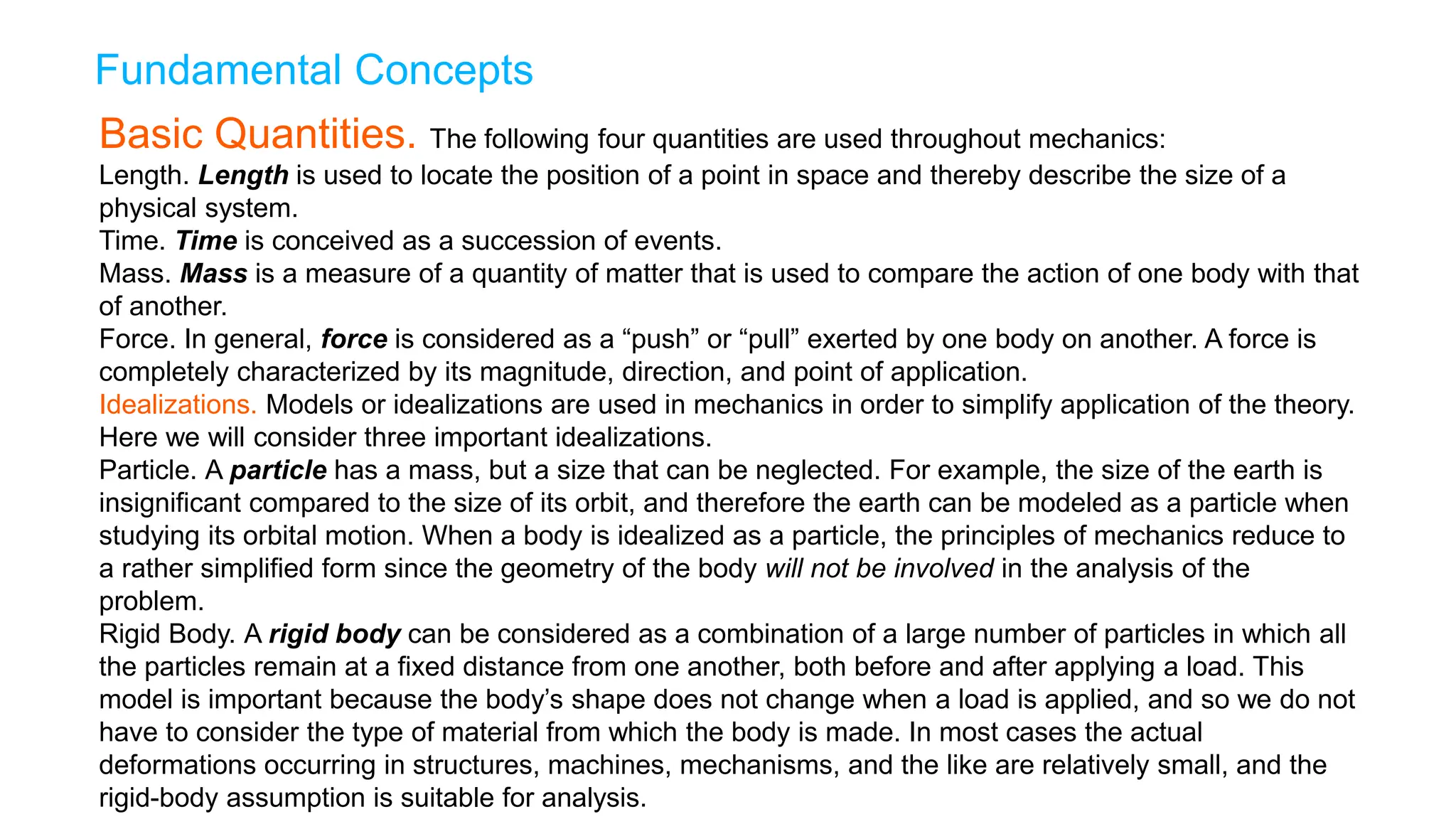 Fundamental Concepts
Basic Quantities. The following four quantities are used throughout mechanics:
Length. Length is used to locate the position of a point in space and thereby describe the size of a
physical system.
Time. Time is conceived as a succession of events.
Mass. Mass is a measure of a quantity of matter that is used to compare the action of one body with that
of another.
Force. In general, force is considered as a “push” or “pull” exerted by one body on another. A force is
completely characterized by its magnitude, direction, and point of application.
Idealizations. Models or idealizations are used in mechanics in order to simplify application of the theory.
Here we will consider three important idealizations.
Particle. A particle has a mass, but a size that can be neglected. For example, the size of the earth is
insignificant compared to the size of its orbit, and therefore the earth can be modeled as a particle when
studying its orbital motion. When a body is idealized as a particle, the principles of mechanics reduce to
a rather simplified form since the geometry of the body will not be involved in the analysis of the
problem.
Rigid Body. A rigid body can be considered as a combination of a large number of particles in which all
the particles remain at a fixed distance from one another, both before and after applying a load. This
model is important because the body’s shape does not change when a load is applied, and so we do not
have to consider the type of material from which the body is made. In most cases the actual
deformations occurring in structures, machines, mechanisms, and the like are relatively small, and the
rigid-body assumption is suitable for analysis.
 