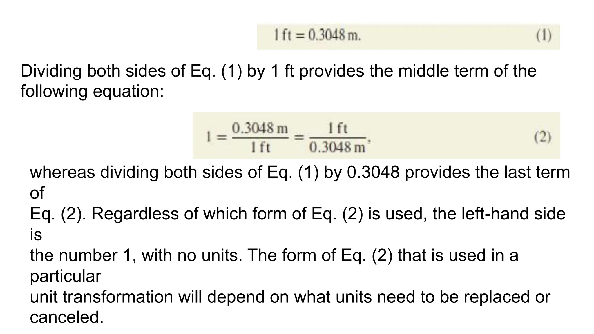 Dividing both sides of Eq. (1) by 1 ft provides the middle term of the
following equation:
whereas dividing both sides of Eq. (1) by 0.3048 provides the last term
of
Eq. (2). Regardless of which form of Eq. (2) is used, the left-hand side
is
the number 1, with no units. The form of Eq. (2) that is used in a
particular
unit transformation will depend on what units need to be replaced or
canceled.
 