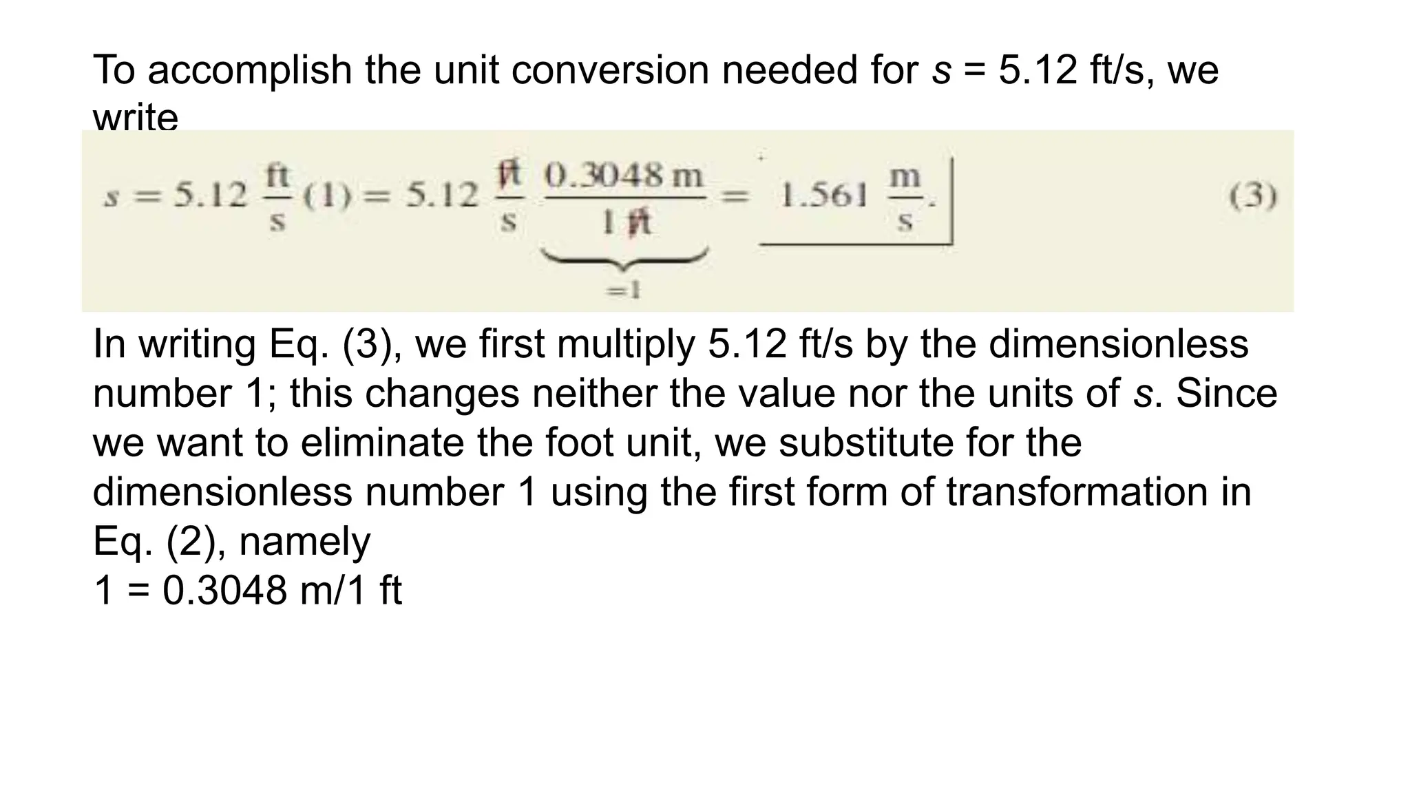 To accomplish the unit conversion needed for s = 5.12 ft/s, we
write
In writing Eq. (3), we first multiply 5.12 ft/s by the dimensionless
number 1; this changes neither the value nor the units of s. Since
we want to eliminate the foot unit, we substitute for the
dimensionless number 1 using the first form of transformation in
Eq. (2), namely
1 = 0.3048 m/1 ft
 