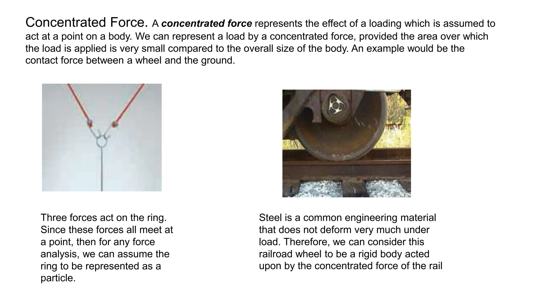 Concentrated Force. A concentrated force represents the effect of a loading which is assumed to
act at a point on a body. We can represent a load by a concentrated force, provided the area over which
the load is applied is very small compared to the overall size of the body. An example would be the
contact force between a wheel and the ground.
Three forces act on the ring.
Since these forces all meet at
a point, then for any force
analysis, we can assume the
ring to be represented as a
particle.
Steel is a common engineering material
that does not deform very much under
load. Therefore, we can consider this
railroad wheel to be a rigid body acted
upon by the concentrated force of the rail
 