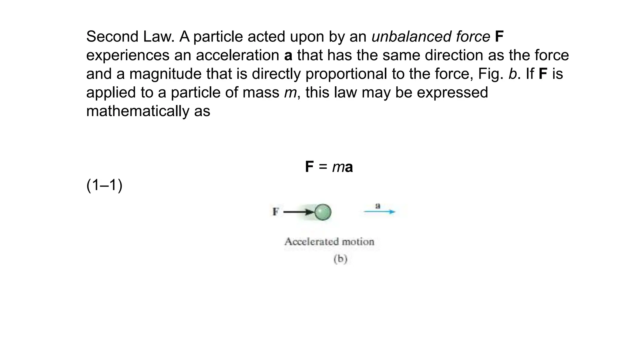 Second Law. A particle acted upon by an unbalanced force F
experiences an acceleration a that has the same direction as the force
and a magnitude that is directly proportional to the force, Fig. b. If F is
applied to a particle of mass m, this law may be expressed
mathematically as
F = ma
(1–1)
 