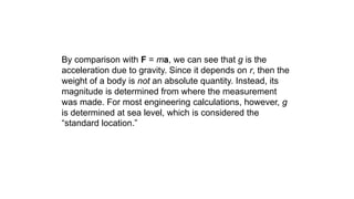 By comparison with F = ma, we can see that g is the
acceleration due to gravity. Since it depends on r, then the
weight of a body is not an absolute quantity. Instead, its
magnitude is determined from where the measurement
was made. For most engineering calculations, however, g
is determined at sea level, which is considered the
“standard location.”
 