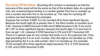 Rounding Off Numbers. Rounding off a number is necessary so that the
accuracy of the result will be the same as that of the problem data. As a general
rule, any numerical figure ending in a number greater than five is rounded up
and a number less than five is not rounded up. The rules for rounding off
numbers are best illustrated by examples.
Suppose the number 3.5587 is to be rounded off to three significant figures.
Because the fourth digit (8) is greater than 5, the third number is rounded up to
3.56. Likewise 0.5896 becomes 0.590 and 9.3866 becomes 9.39. If we round
off 1.341 to three significant figures, because the fourth digit (1) is less than 5,
then we get 1.34. Likewise 0.3762 becomes 0.376 and 9.871 becomes 9.87.
There is a special case for any number that ends in a 5. As a general rule, if the
digit preceding the 5 is an even number, then this digit is not rounded up. If the
digit preceding the 5 is an odd number, then it is rounded up. For example,
75.25 rounded off to three significant digits becomes 75.2, 0.1275 becomes
0.128, and 0.2555 becomes 0.256.
 