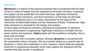 Mechanics
Mechanics is a branch of the physical sciences that is concerned with the state
of rest or motion of bodies that are subjected to the action of forces. In general,
this subject can be subdivided into three branches: rigid-body mechanics,
deformable-body mechanics, and fluid mechanics. In this book we will study
rigid-body mechanics since it is a basic requirement for the study of the
mechanics of deformable bodies and the mechanics of fluids. Furthermore, rigid-
body mechanics is essential for the design and analysis
of many types of structural members, mechanical components, or electrical
devices encountered in engineering. Rigid-body mechanics is divided into two
areas: statics and dynamics. Statics deals with the equilibrium of bodies, that is,
those that are either
at rest or move with a constant velocity; whereas dynamics is concerned with
the accelerated motion of bodies. We can consider statics as a special case of
dynamics, in which the acceleration is zero; however, statics deserves separate
treatment in engineering education since many objects are designed with the
intention that they remain in equilibrium.
 