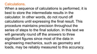 Calculations.
When a sequence of calculations is performed, it is
best to store the intermediate results in the
calculator. In other words, do not round off
calculations until expressing the final result. This
procedure maintains precision throughout the
series of steps to the final solution. In this text we
will generally round off the answers to three
significant figures since most of the data in
engineering mechanics, such as geometry and
loads, may be reliably measured to this accuracy.
 