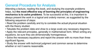 General Procedure for Analysis
Attending a lecture, reading this book, and studying the example problems
helps, but the most effective way of learning the principles of engineering
mechanics is to solve problems. To be successful at this, it is important to
always present the work in a logical and orderly manner, as suggested by the
following sequence of steps:
• Read the problem carefully and try to correlate the actual physical situation
with the theory studied.
• Tabulate the problem data and draw to a large scale any necessary diagrams.
• Apply the relevant principles, generally in mathematical form. When writing any
equations, be sure they are dimensionally homogeneous.
• Solve the necessary equations and report the answer with no more than three
significant figures.
• Study the answer with technical judgment and common sense to determine
whether or not it seems reasonable.
 
