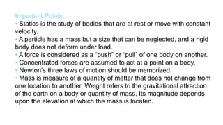 Important Points:
• Statics is the study of bodies that are at rest or move with constant
velocity.
• A particle has a mass but a size that can be neglected, and a rigid
body does not deform under load.
• A force is considered as a “push” or “pull” of one body on another.
• Concentrated forces are assumed to act at a point on a body.
• Newton’s three laws of motion should be memorized.
• Mass is measure of a quantity of matter that does not change from
one location to another. Weight refers to the gravitational attraction
of the earth on a body or quantity of mass. Its magnitude depends
upon the elevation at which the mass is located.
 