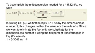 To accomplish the unit conversion needed for s = 5.12 ft/s, we
write
In writing Eq. (3), we first multiply 5.12 ft/s by the dimensionless
number 1; this changes neither the value nor the units of s. Since
we want to eliminate the foot unit, we substitute for the
dimensionless number 1 using the first form of transformation in
Eq. (2), namely
1 = 0.3048 m/1 ft
 