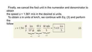 Finally, we cancel the foot unit in the numerator and denominator to
obtain
the speed s = 1.561 m/s in the desired si units.
To obtain s in units of km/h, we continue with Eq. (3) and perform
the
following transformations:
 