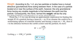 Weight. According to Eq. 1–2, any two particles or bodies have a mutual
attractive (gravitational) force acting between them. In the case of a particle
located at or near the surface of the earth, however, the only gravitational
force having any sizable magnitude is that between the earth and the
particle. Consequently, this force, termed the weight, will be the only
gravitational force considered in our study of mechanics.
 