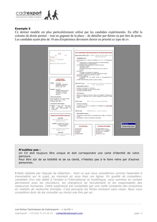Exemple 5
Ce dernier modèle est plus particulièrement utilisé par les candidats expérimentés. En effet la
colonne de droite permet – tout en gagnant de la place – de détailler par thème ou par titre de poste.
Les candidats ayant plus de 10 ans d'expérience devraient choisir en priorité ce type de cv.




    N’oubliez pas :
    Un CV doit toujours être unique et doit correspondre une carte d’identité de votre
    parcours.
    Pour être sûr de sa lisibilité et de sa clarté, n’hésitez pas à le faire relire par d'autres
    personnes.



* Note réalisée par l'équipe de rédaction : Voici ce que nous considérons comme l'essentiel à
transmettre sur le sujet, au moment où vous lisez ces lignes. En qualité de conseillers-
candidats d'un site dédié à l'emploi à l'international et multilingue, nous sommes en contact
permanent avec les recruteurs, les chargé(e)s de recrutement et les responsables des
ressources humaines. Cette expérience est complétée par une veille constante des évolutions
en matière de recherche d'emploi. C'est pourquoi les fiches évoluent sans cesse. Nous vous
conseillons donc de les consulter au moins une fois par an.




Les fiches Techniques de Cadrexport – « Le CV »
Cadrexport - +33 (0)4 73 14 26 14 – contact@cadrexport.com                                     page 10
 