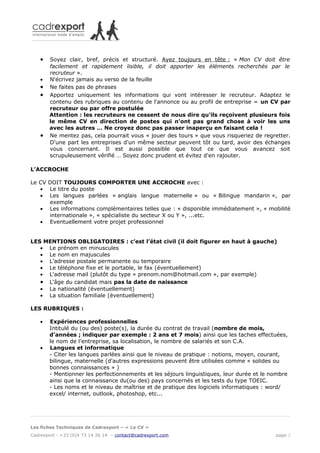 •   Soyez clair, bref, précis et structuré. Ayez toujours en tête : « Mon CV doit être
        facilement et rapidement lisible, il doit apporter les éléments recherchés par le
        recruteur ».
    •   N'écrivez jamais au verso de la feuille
    •   Ne faites pas de phrases
    •   Apportez uniquement les informations qui vont intéresser le recruteur. Adaptez le
        contenu des rubriques au contenu de l'annonce ou au profil de entreprise = un CV par
        recruteur ou par offre postulée
        Attention : les recruteurs ne cessent de nous dire qu'ils reçoivent plusieurs fois
        le même CV en direction de postes qui n'ont pas grand chose à voir les uns
        avec les autres … Ne croyez donc pas passer inaperçu en faisant cela !
    •   Ne mentez pas, cela pourrait vous « jouer des tours » que vous risqueriez de regretter.
        D'une part les entreprises d'un même secteur peuvent tôt ou tard, avoir des échanges
        vous concernant. Il est aussi possible que tout ce que vous avancez soit
        scrupuleusement vérifié … Soyez donc prudent et évitez d'en rajouter.

L’ACCROCHE

Le CV DOIT TOUJOURS COMPORTER UNE ACCROCHE avec :
   • Le titre du poste
   • Les langues parlées « anglais langue maternelle » ou « Bilingue mandarin », par
      exemple
   • Les informations complémentaires telles que : « disponible immédiatement », « mobilité
      internationale », « spécialiste du secteur X ou Y », ...etc.
   • Eventuellement votre projet professionnel


LES MENTIONS OBLIGATOIRES : c’est l’état civil (il doit figurer en haut à gauche)
   • Le prénom en minuscules
   • Le nom en majuscules
   • L’adresse postale permanente ou temporaire
   • Le téléphone fixe et le portable, le fax (éventuellement)
   • L'adresse mail (plutôt du type « prenom.nom@hotmail.com », par exemple)
   • L'âge du candidat mais pas la date de naissance
   • La nationalité (éventuellement)
   • La situation familiale (éventuellement)

LES RUBRIQUES :

    •   Expériences professionnelles
        Intitulé du (ou des) poste(s), la durée du contrat de travail (nombre de mois,
        d’années ; indiquer par exemple : 2 ans et 7 mois) ainsi que les taches effectuées,
        le nom de l’entreprise, sa localisation, le nombre de salariés et son C.A.
    •   Langues et informatique
        - Citer les langues parlées ainsi que le niveau de pratique : notions, moyen, courant,
        bilingue, maternelle (d'autres expressions peuvent être utilisées comme « solides ou
        bonnes connaissances » )
        - Mentionner les perfectionnements et les séjours linguistiques, leur durée et le nombre
        ainsi que la connaissance du(ou des) pays concernés et les tests du type TOEIC.
        - Les noms et le niveau de maîtrise et de pratique des logiciels informatiques : word/
        excel/ internet, outlook, photoshop, etc...




Les fiches Techniques de Cadrexport – « Le CV »
Cadrexport - +33 (0)4 73 14 26 14 – contact@cadrexport.com                                 page 2
 