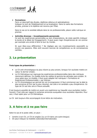 •   Formations
        Faire un descriptif des études, diplômes obtenus et spécialisations
        Indiquer le nom de l’établissement et sa localisation. Dans le cadre des formations
        privées, préciser si le diplôme est reconnu par l'Etat.

        Dans le cas où le candidat débute dans la vie professionnelle, placer cette rubrique en
        premier.

    •   Activités diverses – Investissements personnels
        Ce sont les expériences personnelles au sein d’associations, de clubs sportifs (indiquer
        la durée et le détail de l’engagement). Il peut aussi s'agir d'expériences de vie comme
        par exemple une année à faire le tour du monde.

        En quoi êtes-vous différent(e) ? Ne négligez pas vos investissements associatifs ou
        encore vos passions. Elles sont souvent sources de compétences ou de connaissances
        cachées.



2. La présentation

Trois types de présentation :

    •   Le CV anti-chronologique du plus récent au plus ancien, lorsque l’on souhaite mettre en
        valeur le dernier emploi.
    •   Le CV thématique qui regroupe les expériences professionnelles dans des rubriques
        clairement définies. Ce modèle évite les redites et gomme les périodes sans emploi. Si
        vous optez pour ce modèle, il faut aussi adapter les rubriques « Formations et
        Expériences Professionnelles » par thèmes.
    •   Le CV chronologique qui permet de voir la progression (il faut commencer par la date la
        plus ancienne et finir par la plus récente), est utile si le candidat a peu d’expérience. Ce
        type de CV est très rare à l'heure actuelle.

Il est toujours possible de mettre en avant une expérience sur laquelle vous souhaitez mettre
l'accent. C'est utile par rapport à certaines annonces auxquelles vous souhaitez répondre. Pour
ceci, il faut opter pour un CV thématique.

Le CV doit toujours être accompagné d’une lettre de motivation.




3. A faire et à ne pas faire

Selon le cas et le poste ciblé, on peut :

•   Joindre à son CV, un CV en anglais (ou un CV dans une autre langue)
•   On peut indiquer la mobilité (nationale/internationale)




Les fiches Techniques de Cadrexport – « Le CV »
Cadrexport - +33 (0)4 73 14 26 14 – contact@cadrexport.com                                     page 3
 